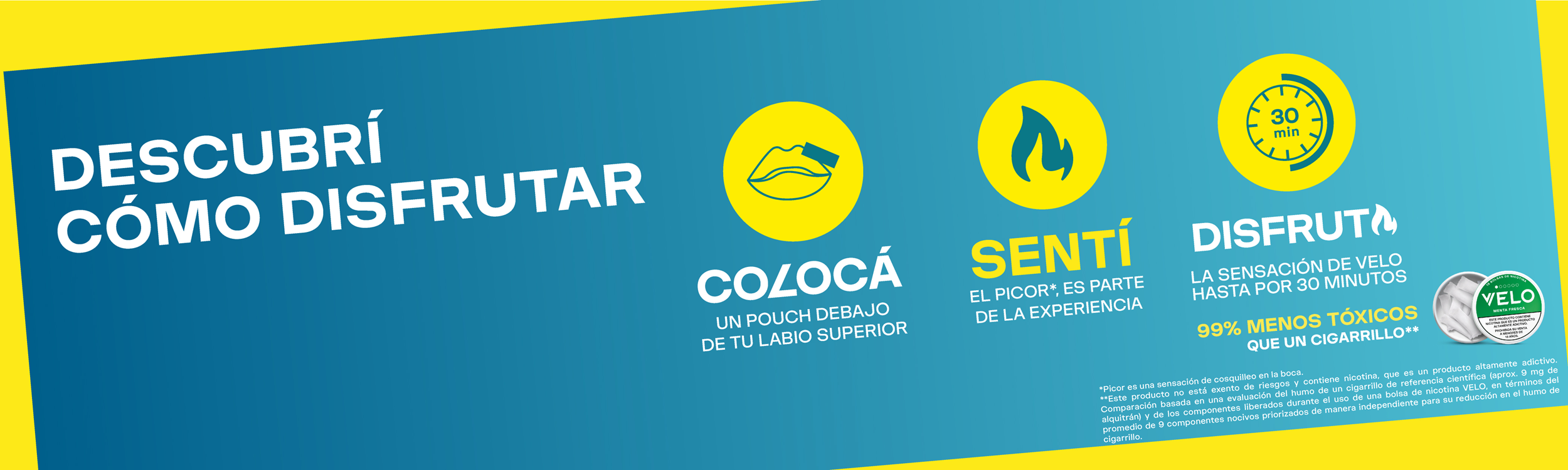  DESCUBRÍ CÓMO DISFRUTAR VELO. COLOCÁ UN POUCH DEBAJO DE TU LABIO SUPERIOR. SENTÍ EL PICOR, ES PARTE DE LA EXPERIENCIA. DISFRUTA LA SENSACIÓN DE VELO HASTA POR 30 MINUTOS.