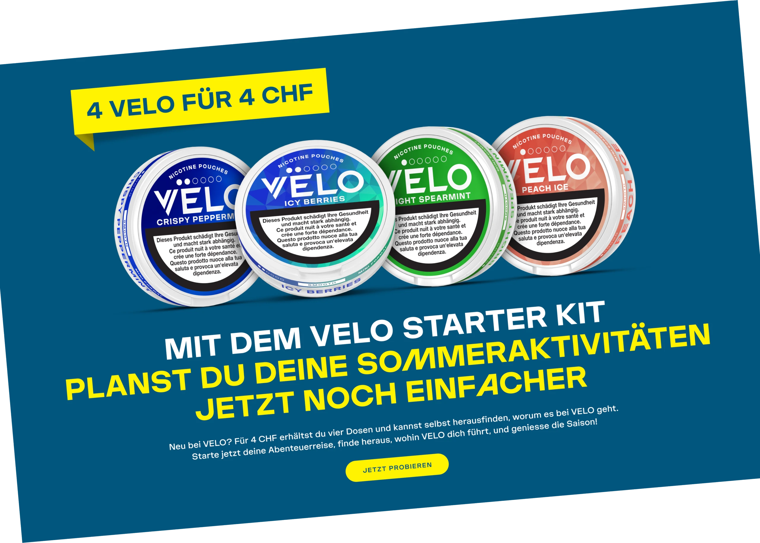 4 velo für 4 chf - Mit dem VELO Starter Kit planst du deine Sommeraktivitäten jetzt noch einfacher - Neu bei VELO? Für 4 CHF erhältst du vier Dosen und kannst selbst herausfinden, worum es bei VELO geht. Starte jetzt deine Abenteuerreise, finde heraus, wohin VELO dich führt, und geniesse die Saison!