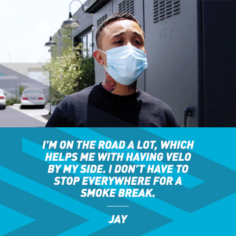 I'm on the road a lot, which helps me with having VELO by my side. I don't have to stop everywhere for a smoke break. - Jay