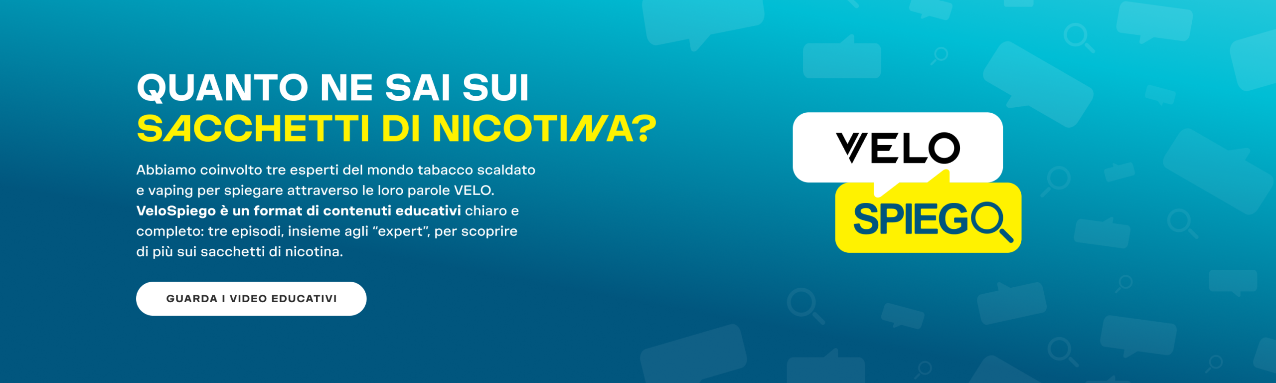 QUANTO NE SAI SUI  sacchetti di nicotina? Abbiamo coinvolto tre esperti del mondo tabacco scaldato e vaping per spiegare attraverso le loro parole VELO.  VeloSpiego è un format di contenuti educativi chiaro e completo: tre episodi, insieme agli “expert”, per scoprire di più sui sacchetti di nicotina. GUARDA I VIDEO EDUCATIVI