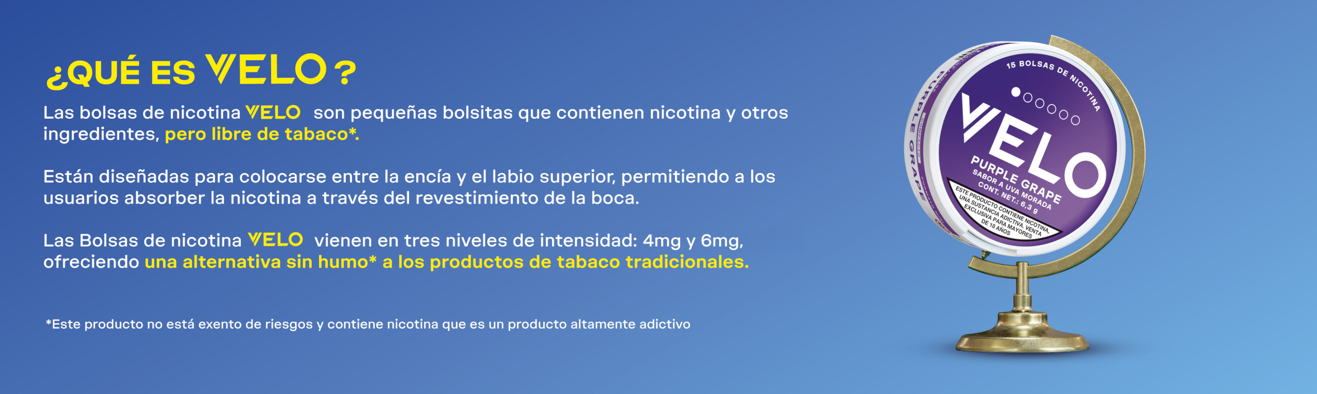 "Las Bolsas de nicotina Velo son pequeñas bolsitas que contienen nicotina y otros ingredientes, pero no tabaco.   Están diseñadas para colocarse entre la encía y el labio, permitiendo a los usuarios absorber la nicotina a través del revestimiento de la boca.   Las bolsas de nicotina VELO vienen en dos niveles de intensidad: 4mg y 6mg, y seis sabores: Menta Fresca, Uva Morada, Arándano Refrescante, Durazno Refrescante y Menta Pura ofreciendo una alternativa sin humo a los productos de tabaco tradicionales."