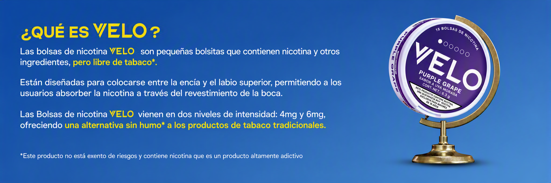 "Las Bolsas de nicotina Velo son pequeñas bolsitas que contienen nicotina y otros ingredientes, pero no tabaco.   Están diseñadas para colocarse entre la encía y el labio, permitiendo a los usuarios absorber la nicotina a través del revestimiento de la boca.   Las bolsas de nicotina VELO vienen en dos niveles de intensidad: 4mg y 6mg, y seis sabores: Menta Fresca, Uva Morada, Arándano Refrescante, Durazno Refrescante y Menta Pura ofreciendo una alternativa sin humo a los productos de tabaco tradicionales."